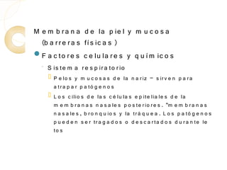 M e m b r a n a d e la p ie l y m u c o s a
  (b a r r e r a s fí s ic a s )
F a c to r e s c e lu la r e s y q u í m ic o s
  ◦   S is te m a r e s p ir a to r io
         P e lo s y m u c o s a s d e la n a r iz – s ir v e n p a r a
          a t r a p a r p a tó g e n o s
         L o s c ilio s d e la s c é lu la s e p ite lia le s d e la
          m e m b r a n a s n a s a le s p o s te r io r e s . “m e m b r a n a s
          n a s a le s , b r o n q u io s y la tr á q u e a . L o s p a tó g e n o s
          p u e d e n s e r tr a g a d o s o d e s c a r ta d o s d u r a n te le
          to s
 