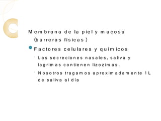M e m b r a n a d e la p ie l y m u c o s a
  (b a r r e r a s fí s ic a s )
F a c to r e s c e lu la r e s y q u í m ic o s
  ◦   L a s s e c r e c io n e s n a s a le s , s a liv a y
      la g r im a s c o n tie n e n liz o z im a s .
  ◦   N o s o tr o s tr a g a m o s a p r o x im a d a m e n te 1 L
      d e s a liv a a l d í a
 