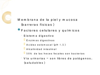 M e m b r a n a d e la p ie l y m u c o s a
  (b a r r e r a s fí s ic a s )
F a c to r e s c e lu la r e s y q u í m ic o s
  ◦   S is te m a d ig e s tiv o
         E n z im a s d ig e s tiv a s
         A c id e z e s to m a c a l (p H 1 .5 )
         A lc a lin id a d in te s tin a l
         5 0 % d e la s h e c e s fe c a le s s o n b a c te r ia s
  ◦
      V í a u r in a r ia s – s o n lib r e s d e p a tó g e n o s .
      (s a lu d a b le s )
 