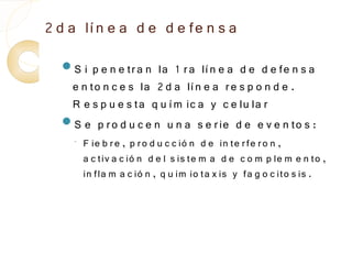 2 d a lí n e a d e d e fe n s a
  S i  p e n e tr a n la 1 r a lí n e a d e d e fe n s a
   e n to n c e s la 2 d a lí n e a r e s p o n d e .
   R e s p u e s ta q u í m ic a y c e lu la r
  S e p r o d u c e n u n a s e r ie d e e v e n to s :
    ◦   F ie b r e , p r o d u c c ió n d e in te r fe r o n ,
        a c tiv a c ió n d e l s is te m a d e c o m p le m e n to ,
        in fla m a c ió n , q u im io ta x is y fa g o c ito s is .
 