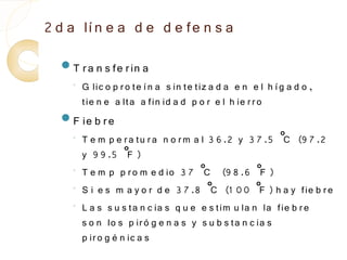 2 d a lí n e a d e d e fe n s a
  T r a n s fe r in a
    ◦
        G lic o p r o te í n a s in te tiz a d a e n e l h í g a d o ,
        tie n e a lta a fin id a d p o r e l h ie r r o
  F ie b r e
    ◦   T e m p e r a tu r a n o r m a l 3 6 .2 y 3 7 .5 ˚ (9 7 .2
                                                          C
        y 9 9 .5 ˚ ) F
    ◦
        T e m p p r o m e d io 3 7 ˚ (9 8 .6 ˚ )
                                        C             F
    ◦   S i e s m a y o r d e 3 7 .8 ˚ (1 0 0 ˚ ) h a y fie b r e
                                          C           F
    ◦
        L a s s u s ta n c ia s q u e e s tim u la n la fie b r e
        s o n lo s p ir ó g e n a s y s u b s ta n c ia s
        p ir o g é n ic a s
 