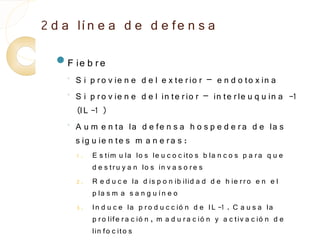 2 d a lí n e a d e d e fe n s a
  F ie b r e
    ◦
        S i p r o v ie n e d e l e x te r io r – e n d o to x in a
    ◦
        S i p r o v ie n e d e l in te r io r – in te r le u q u in a -1
        (IL -1 )
    ◦
        A u m e n ta la d e fe n s a h o s p e d e r a d e la s
        s ig u ie n te s m a n e r a s :
        1.   E s tim u la lo s le u c o c ito s b la n c o s p a r a q u e
             d e s t r u y a n lo s in v a s o r e s
        2.   R e d u c e la d is p o n ib ilid a d d e h ie r r o e n e l
             p la s m a s a n g u í n e o
        3.   In d u c e la p r o d u c c ió n d e IL -1 . C a u s a la
             p r o life r a c ió n , m a d u r a c ió n y a c tiv a c ió n d e
             lin fo c ito s
 