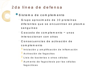 2 d a lí n e a d e d e fe n s a
  S is te m        a d e c o m p le m e n to
    ◦
        G r u p o a p r o x im a d o d e 3 0 p r o te í n a s
        d ife r e n te s q u e s e e n c u e n tr a n e n p la s m a
        s a n g u ín e o
    ◦
        C a s c a d a d e c o m p le m e n to – u n o s
        in te r a c c io n a n c o n o tr a s
    ◦
        C o n s e c u e n c ia s d e a c tiv a c ió n d e
        c o m p le m e n to
           In ic ia c ió n y a m p lific a c ió n d e in fla m a c ió n
           A c t iv a c ió n d e fa g o c ito s
           L is is d e b a c te r ia s o o tr a s c é lu la s
           A u m e n to d e fa g o c ito s is p o r la s c é lu la s
            fa g o c it ic a s
 