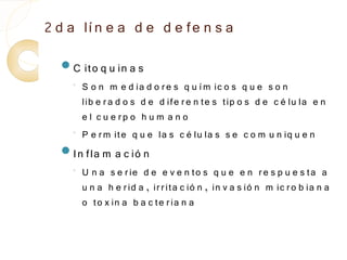 2 d a lí n e a d e d e fe n s a
  C    ito q u in a s
    ◦
        S o n m e d ia d o r e s q u í m ic o s q u e s o n
        lib e r a d o s d e d ife r e n te s tip o s d e c é lu la e n
        e l c u e rp o h u m a n o
    ◦
        P e r m ite q u e la s c é lu la s s e c o m u n iq u e n
  In fla m      a c ió n
    ◦
        U n a s e r ie d e e v e n to s q u e e n r e s p u e s ta a
        u n a h e r id a , ir r ita c ió n , in v a s ió n m ic r o b ia n a
        o to x in a b a c te r ia n a
 