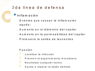 2 d a lí n e a d e d e fe n s a
In fla m       a c ió n
  ◦
       E v e n to s q u e c a u s a n la in fla m a c ió n
       aguda:
  1.   A u m e n to e n e l d iá m e tr o d e l c a p ila r
  2.   A u m e n to e n la p e r m e a b ilid a d d e l c a p ila r
  3.   P r o m u e v e la s a lid a d e le u c o c ito s

  ◦    F u n c ió n
           L o c a liz a r la in fe c c ió n
           P r e v e n ir e l e s p a r c im ie n to m ic r o b ia n o
           N e u t r a liz a c u a lq u ie r to x in a
           A y u d a a r e p a r a r e l te jid o d a ñ a d o
 