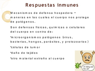 R es pues ta s inm unes
M e c a n is m o s d e d e fe n s a h o s p e d e r a –
m a n e r a s e n la s c u a le s e l c u e r p o n o s p r o te g e
d e p a tó g e n o s .
S o n d e fe n s a s fí s ic a s , q u í m ic a s o c e lu la r e s
d e l c u e r p o e n c o n tr a d e :
•m ic r o o r g a n is m o s p a tó g e n o s (v ir u s ,

b a c te r ia s , h o n g o s , p a r á s ito s , y p r o to z o a r io s )
•c é lu la s d e tu m o r


•d a ñ o d e te jid o s


•
 o tr o m a te r ia l e x tr a ñ o a l c u e r p o
 