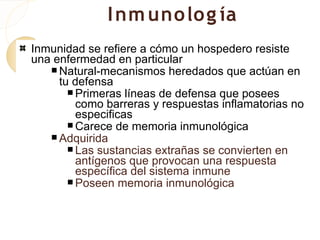 I nm uno lo g ía
Inmunidad se refiere a cómo un hospedero resiste
una enfermedad en particular
    Natural-mecanismos heredados que actúan en
     tu defensa
        Primeras líneas de defensa que posees
         como barreras y respuestas inflamatorias no
         especificas
        Carece de memoria inmunológica
    Adquirida
        Las sustancias extrañas se convierten en
         antígenos que provocan una respuesta
         específica del sistema inmune
        Poseen memoria inmunológica
 