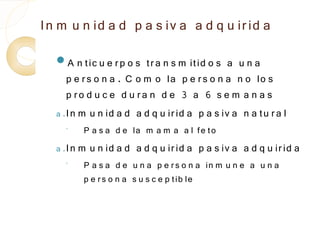 In m u n id a d p a s iv a a d q u ir id a
  A n tic u e r p o s    tr a n s m itid o s a u n a
      p e r s o n a . C o m o la p e r s o n a n o lo s
      p ro d u c e d u ra n d e 3 a 6 s e m a n a s
  a . In m u n id a d a d q u ir id a p a s iv a n a tu r a l
    ◦    P a s a d e la m a m a a l fe to
  a . In m   u n id a d a d q u ir id a p a s iv a a d q u ir id a
    ◦    P a s a d e u n a p e r s o n a in m u n e a u n a
         p e r s o n a s u s c e p tib le
 