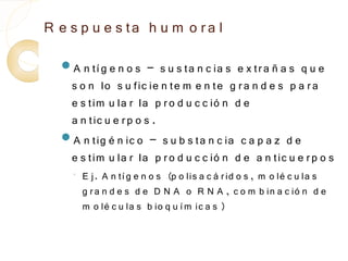 R e s p u e s ta h u m o r a l
  A n tí g e n o s   – s u s ta n c ia s e x tr a ñ a s q u e
   s o n lo s u fic ie n te m e n te g r a n d e s p a r a
   e s tim u la r la p r o d u c c ió n d e
   a n tic u e r p o s .
  A n tig é n ic o – s u b s ta n c ia c a p a z d e
   e s tim u la r la p r o d u c c ió n d e a n tic u e r p o s
    ◦
        E j. A n tí g e n o s (p o lis a c á r id o s , m o lé c u la s
        g r a n d e s d e D N A o R N A , c o m b in a c ió n d e
        m o lé c u la s b io q u í m ic a s )
 