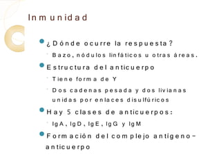 In m u n id a d
  ¿    D ó n d e o c u r r e la r e s p u e s ta ?
    ◦
        B a z o , n ó d u lo s lin fá tic o s u o tr a s á r e a s .
  E s tr u c tu r a     d e l a n tic u e r p o
    ◦
        T ie n e fo r m a d e Y
    ◦   D o s c a d e n a s p e s a d a y d o s liv ia n a s
        u n id a s p o r e n la c e s d is u lfú r ic o s
  H    a y 5 c la s e s d e a n tic u e r p o s :
    ◦   Ig A , Ig D , Ig E , Ig G y Ig M
  F o r m   a c ió n d e l c o m p le jo a n tí g e n o -
    a n tic u e r p o
 