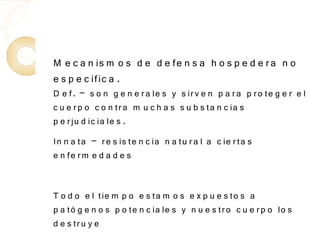 M e c a n is m o s d e d e fe n s a h o s p e d e r a n o
e s p e c ific a .
D e f. – s o n g e n e r a le s y s ir v e n p a r a p r o te g e r e l
c u e r p o c o n tr a m u c h a s s u b s ta n c ia s
p e r ju d ic ia le s .
In n a ta – r e s is te n c ia n a tu r a l a c ie r ta s
e n fe r m e d a d e s


T o d o e l tie m p o e s ta m o s e x p u e s to s a
p a tó g e n o s p o te n c ia le s y n u e s tr o c u e r p o lo s
d e s tr u y e
 