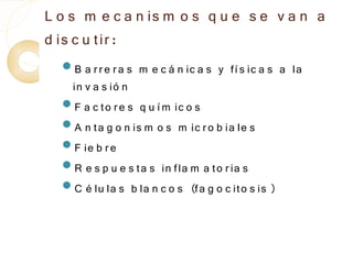 L o s m e c a n is m o s q u e s e v a n a
d is c u tir :
  B a r r e r a s   m e c á n ic a s y fí s ic a s a la
   in v a s ió n
  F a c to r e s q u í m ic o s
  A n ta g o n is m o s m ic r o b ia le s
  F ie b r e
  R e s p u e s ta s in fla m a to r ia s
  C é lu la s b la n c o s (fa g o c ito s is )
 