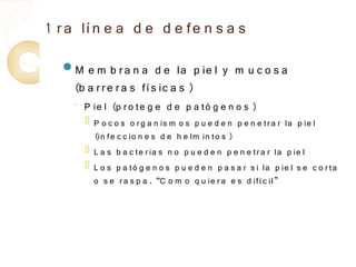 1 r a lí n e a d e d e fe n s a s
  M   e m b r a n a d e la p ie l y m u c o s a
    (b a r r e r a s fí s ic a s )
    ◦
        P ie l (p r o te g e d e p a tó g e n o s )
           P o c o s o r g a n is m o s p u e d e n p e n e tr a r la p ie l
            (in fe c c io n e s d e h e lm in to s )
           L a s b a c te r ia s n o p u e d e n p e n e tr a r la p ie l
           L o s p a tó g e n o s p u e d e n p a s a r s i la p ie l s e c o r ta
            o s e r a s p a . “C o m o q u ie r a e s d ifí c il”
 