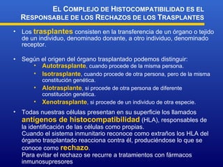 Los  trasplantes  consisten en la transferencia de un órgano o tejido de un individuo, denominado donante, a otro individuo, denominado receptor. Según el origen del órgano trasplantado podemos distinguir: E L  C OMPLEJO DE  H ISTOCOMPATIBILIDAD ES EL  R ESPONSABLE DE LOS  R ECHAZOS DE LOS  T RASPLANTES Autotrasplante , cuando procede de la misma persona. Isotrasplante , cuando procede de otra persona, pero de la misma constitución genética. Alotrasplante , si procede de otra persona de diferente constitución genética. Xenotrasplante , si procede de un individuo de otra especie. Todas nuestras células presentan en su superficie los llamados  antígenos de histocompatibilidad  (HLA), responsables de la identificación de las células como propias. Cuando el sistema inmunitario reconoce como extraños los HLA del órgano trasplantado reacciona contra él, produciéndose lo que se conoce como  rechazo . Para evitar el rechazo se recurre a tratamientos con fármacos inmunosupresores 