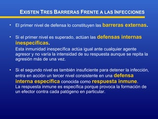 El primer nivel de defensa lo constituyen las  barreras externas . Si el primer nivel es superado, actúan las  defensas internas inespecíficas . Esta inmunidad inespecífica   actúa igual ante cualquier agente agresor y no varía la intensidad de su respuesta aunque se repita la agresión más de una vez . Si el segundo nivel es también insuficiente para detener la infección, entra en acción un tercer nivel consistente en una  defensa interna específica  conocida como  respuesta inmune . La  respuesta inmune  es  específica  por que provoca la formación de un efector contra  cada  patógeno en particular .  E XISTEN  T RES  B ARRERAS  F RENTE A LAS  I NFECCIONES 
