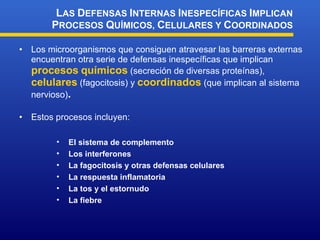 Los microorganismos que consiguen atravesar las barreras externas encuentran otra serie de defensas inespecíficas que implican  procesos   químicos  (secreción de diversas proteínas),  celulares  (fagocitosis) y  coordinados  (que implican al sistema nervioso) . Estos procesos incluyen: L AS  D EFENSAS  I NTERNAS  I NESPECÍFICAS  I MPLICAN  P ROCESOS  Q UÍMICOS,  C ELULARES Y  C OORDINADOS El sistema de complemento Los interferones La fagocitosis y otras defensas celulares La respuesta inflamatoria La tos y el estornudo La fiebre 