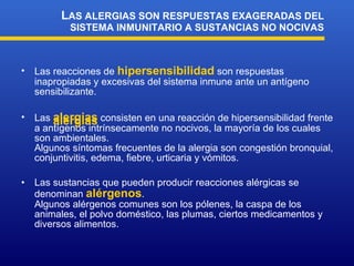 Las reacciones de  hipersensibilidad  son r espuesta s  inapropiada s  y excesiva s  del sistema inmune ante un antígeno  sensibilizante. Las  alergias  consisten en una reacción de hipersensibilidad frente a antígenos intrínsecamente no nocivos, la mayoría de los cuales son ambientales. Algunos síntomas frecuentes de la alergia son congestión bronquial, conjuntivitis, edema, fiebre, urticaria y vómitos.   Las sustancias que pueden producir reacciones alérgicas se denominan  alérgenos . Algunos al é rgenos comunes son los pólenes, la caspa de los animales, el polvo doméstico, las plumas , ciertos medicamentos  y diversos alimentos.  L AS ALERGIAS SON RESPUESTAS EXAGERADAS DEL SISTEMA INMUNITARIO A SUSTANCIAS NO NOCIVAS alergias 