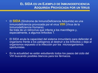 El  SIDA  (Síndrome de InmunoDeficiencia Adquirida) es una inmunodeficiencia provocada por el virus  VIH  (Virus de la Inmunodeficiencia Humana). Se trata de un retrovirus que infecta a los macrófagos y, especialmente, a algunos linfocitos T. El SIDA anula la capacidad del sistema inmunitario para defender al organismo frente a los patógenos al destruir a los linfocitos y deja al organismos expuesto a la infección por los  microorganismos oportunistas. En la actualidad se están estudiando todos los pasos del ciclo del VIH buscando posibles blancos para los fármacos. E L  SIDA  ES UN  E JEMPLO DE  I NMUNODEFICIENCIA  A DQUIRIDA  P ROVOCADA POR UN  V IRUS 
