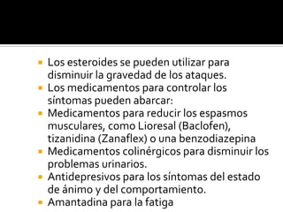 Los esteroides se pueden utilizar para disminuir la gravedad de los ataques.Los medicamentos para controlar los síntomas pueden abarcar:Medicamentos para reducir los espasmos musculares, como Lioresal (Baclofen), tizanidina (Zanaflex) o una benzodiazepinaMedicamentos colinérgicos para disminuir los problemas urinarios.Antidepresivos para los síntomas del estado de ánimo y del comportamiento.Amantadina para la fatiga