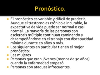 Pronóstico.El pronóstico es variable y difícil de predecir. Aunque el trastorno es crónico e incurable, la expectativa de vida puede ser normal o casi normal. La mayoría de las personas con esclerosis múltiple continúan caminando y desempeñándose en el trabajo con discapacidad mínima durante 20 años o más.Los siguientes en particular tienen el mejor pronóstico:Las mujeresPersonas que eran jóvenes (menos de 30 años) cuando la enfermedad empezóPersonas con ataques infrecuentes.