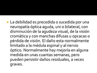 La debilidad es precedida o sucedida por una neuropatía óptica aguda, uni o bilateral, con disminución de la agudeza visual, de la visión cromática y con manchas difusas u opcacas o pérdida de visión. El daño esta normalmente limitado a la médula espinal y al nervio óptico. Normalmente hay mejoría en alguna medida en unas cuantas semanas, pero pueden persistir daños residuales, a veces graves.