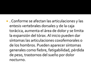 . Conforme se afectan las articulaciones y las entesis vertebrales dorsales y de la caja torácica, aumenta el área de dolor y se limita la expansión del tórax. Al inicio pueden dar síntomas las articulaciones coxofemorales o de los hombros. Pueden aparecer síntomas generales como fiebre, fatigabilidad, pérdida de peso, trastornos del sueño por dolor nocturno.