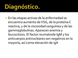 Diagnóstico.En las etapas activas de la enfermedad se encuentra aumento de VSG, de la proteína C reactiva, y de la viscosidad sanguínea y de las gammaglobulinas. Aparecen anemia y leucocitosis. El factor reumatoide IgM y los anticuerpos antinucleares son negativos en la mayoría, así como elevación de igA