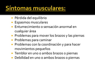 Síntomas musculares:Pérdida del equilibrioEspasmos muscularesEntumecimiento o sensación anormal en cualquier áreaProblemas para mover los brazos y las piernasProblemas para caminarProblemas con la coordinación y para hacer movimientos pequeñosTemblor en uno o ambos brazos o piernasDebilidad en uno o ambos brazos o piernas