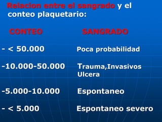 Relacion entre el sangrado y el
conteo plaquetario:
CONTEO SANGRADO
- < 50.000 Poca probabilidad
-10.000-50.000 Trauma,Invasivos
Ulcera
-5.000-10.000 Espontaneo
- < 5.000 Espontaneo severo
 