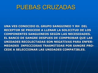 PUEBAS CRUZADAS
UNA VES CONOCIDO EL GRUPO SANGUINEO Y RH DEL
RECEPTOR SE PROCEDE A LLENAR LA SOLICITUD DE LOS
COMPONENTES SANGUINEOS SEGÚN LAS NECESIDADES.
EL BANCO DE SANGRE DESPUES DE COMPROBAR QUE LAS
UNIDADES RECOLECTADAS SON NEGATIVAS PARA ENFER-
MEDADES INFECCIOSAS TRASMITIDAS POR SANGRE PRO-
CEDE A SELECCIONAR LAS UNIDADES COMPATIBLES.
 