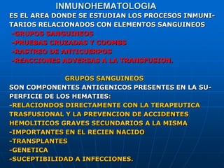 INMUNOHEMATOLOGIA
ES EL AREA DONDE SE ESTUDIAN LOS PROCESOS INMUNI-
TARIOS RELACIONADOS CON ELEMENTOS SANGUINEOS
-GRUPOS SANGUINEOS
-PRUEBAS CRUZADAS Y COOMBS
-RASTREO DE ANTICUERPOS
-REACCIONES ADVERSAS A LA TRANSFUSION.
GRUPOS SANGUINEOS
SON COMPONENTES ANTIGENICOS PRESENTES EN LA SU-
PERFICIE DE LOS HEMATIES:
-RELACIONDOS DIRECTAMENTE CON LA TERAPEUTICA
TRASFUSIONAL Y LA PREVENCION DE ACCIDENTES
HEMOLITICOS GRAVES SECUNDARIOS A LA MISMA
-IMPORTANTES EN EL RECIEN NACIDO
-TRANSPLANTES
-GENETICA
-SUCEPTIBILIDAD A INFECCIONES.
 
