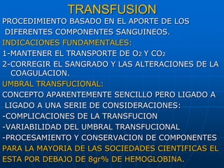 TRANSFUSION
PROCEDIMIENTO BASADO EN EL APORTE DE LOS
DIFERENTES COMPONENTES SANGUINEOS.
INDICACIONES FUNDAMENTALES:
1-MANTENER EL TRANSPORTE DE O2 Y CO2
2-CORREGIR EL SANGRADO Y LAS ALTERACIONES DE LA
COAGULACION.
UMBRAL TRANSFUCIONAL:
CONCEPTO APARENTEMENTE SENCILLO PERO LIGADO A
LIGADO A UNA SERIE DE CONSIDERACIONES:
-COMPLICACIONES DE LA TRANSFUCION
-VARIABILIDAD DEL UMBRAL TRANSFUCIONAL
-PROCESAMIENTO Y CONSERVACION DE COMPONENTES
PARA LA MAYORIA DE LAS SOCIEDADES CIENTIFICAS EL
ESTA POR DEBAJO DE 8gr% DE HEMOGLOBINA.
 