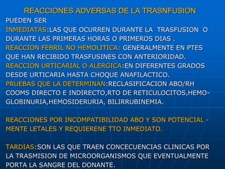 REACCIONES ADVERSAS DE LA TRASNFUSION
PUEDEN SER
INMEDIATAS:LAS QUE OCURREN DURANTE LA TRASFUSION O
DURANTE LAS PRIMERAS HORAS O PRIMEROS DIAS .
REACCION FEBRIL NO HEMOLITICA: GENERALMENTE EN PTES
QUE HAN RECIBIDO TRASFUSINES CON ANTERIORIDAD.
REACCION URTICARIAL O ALERGICA:EN DIFERENTES GRADOS
DESDE URTICARIA HASTA CHOQUE ANAFILACTICO.
PRUEBAS QUE LA DETERMINAN:RECLASIFICACION ABO/RH
COOMS DIRECTO E INDIRECTO,RTO DE RETICULOCITOS,HEMO-
GLOBINURIA,HEMOSIDERURIA, BILIRRUBINEMIA.
REACCIONES POR INCOMPATIBILIDAD ABO Y SON POTENCIAL -
MENTE LETALES Y REQUIERENE TTO INMEDIATO.
TARDIAS:SON LAS QUE TRAEN CONCECUENCIAS CLINICAS POR
LA TRASMISION DE MICROORGANISMOS QUE EVENTUALMENTE
PORTA LA SANGRE DEL DONANTE.
 