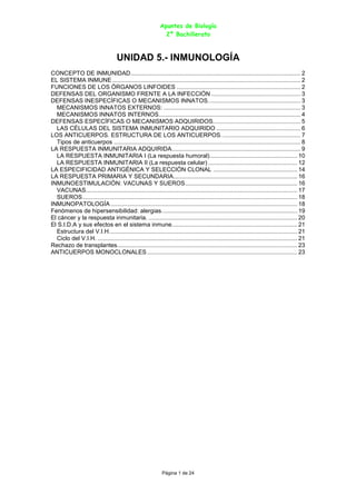 Apuntes de Biología
2º Bachillerato
Página 1 de 24
UNIDAD 5.- INMUNOLOGÍA
CONCEPTO DE INMUNIDAD....................................................................................................... 2
EL SISTEMA INMUNE .................................................................................................................. 2
FUNCIONES DE LOS ÓRGANOS LINFOIDES ........................................................................... 2
DEFENSAS DEL ORGANISMO FRENTE A LA INFECCIÓN ...................................................... 3
DEFENSAS INESPECÍFICAS O MECANISMOS INNATOS........................................................ 3
MECANISMOS INNATOS EXTERNOS: ................................................................................... 3
MECANISMOS INNATOS INTERNOS...................................................................................... 4
DEFENSAS ESPECÍFICAS O MECANISMOS ADQUIRIDOS..................................................... 5
LAS CÉLULAS DEL SISTEMA INMUNITARIO ADQUIRIDO ................................................... 6
LOS ANTICUERPOS. ESTRUCTURA DE LOS ANTICUERPOS. ............................................... 7
Tipos de anticuerpos ................................................................................................................. 8
LA RESPUESTA INMUNITARIA ADQUIRIDA.............................................................................. 9
LA RESPUESTA INMUNITARIA I (La respuesta humoral)..................................................... 10
LA RESPUESTA INMUNITARIA II (La respuesta celular) ...................................................... 12
LA ESPECIFICIDAD ANTIGÉNICA Y SELECCIÓN CLONAL ................................................... 14
LA RESPUESTA PRIMARIA Y SECUNDARIA........................................................................... 16
INMUNOESTIMULACIÓN: VACUNAS Y SUEROS.................................................................... 16
VACUNAS................................................................................................................................ 17
SUEROS.................................................................................................................................. 18
INMUNOPATOLOGÍA ................................................................................................................. 18
Fenómenos de hipersensibilidad: alergias.................................................................................. 19
El cáncer y la respuesta inmunitaria. .......................................................................................... 20
El S.I.D.A y sus efectos en el sistema inmune............................................................................ 21
Estructura del V.I.H.................................................................................................................. 21
Ciclo del V.I.H. ......................................................................................................................... 21
Rechazo de transplantes............................................................................................................. 23
ANTICUERPOS MONOCLONALES........................................................................................... 23
 