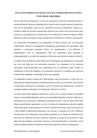 Maila Balderramo Ariana Margarita Universidad Técnica de Manabí
LOS ANTICUERPOS NATURALES, ENLACE COMPLEMENTO INNATO E
INMUNIDAD ADQUIRIDA
En las infecciones bacterianas o víricas los mecanismos efectores inmunitarios para el
control del agente infeccioso dependen de la vía por la que el agente ingresa al organismo.
Una de las principales rutas son las superficies mucosas respiratorias, digestivas y
urinarias, donde los primeros mecanismos efectores que actúan son los anticuerpos IgA
secretores y los granulocitos, mientras que en las infecciones virales de órganos sólidos
periféricos están controladas en gran medida por los linfocitos T citolíticos activados(2).
Las infecciones hematógenas son controladas de forma efectiva por un anticuerpo
neutralizante. Durante la propagación hematógena generalizada, los anticuerpos IgM
naturales y anticuerpos naturales (NAs), los complementos y los linfocitos T
independientes (TI) y/o dependientes (TD) son importantes para aumentar la
inmunogenicidad y el control de patógenos infecciosos que afecten a órganos vitales(2).
La primer línea de defensa contra infecciones hematógenas de propagación, incluyendo
los virus está dada por los anticuerpos naturales. Las respuestas de los primeros
anticuerpos están potenciadas por componentes de la inmunidad innata, siendo así
regulada por la dosis de antígenos, los anticuerpos naturales y el antígeno que mejora el
complemento atrapando a macrófagos de la zona marginal.
Es importante recalcar el papel de la IgM durante todo este proceso, ya que este es el
anticuerpo de respuesta primaria, estando presente en el feto y en el neonato, cuya función
es neutralizar directamente al patógeno, activar el sistema de complemento y formar el
complejo antígeno-anticuerpo y la eliminación eficiente en el bazo.
Lo antes mencionado adquiere importancia ya que crea el vínculo desde la inmunidad
innata a la inmunidad adquirida, donde en la inmunidad adquirida va actuar la IgG que es
transmitida por la placenta confiriéndole inmunidad al feto y que de igual forma tiene
función neutralizante, opsonizante y activa el sistema de complemento, además, también
actúa la IgA que es transmitida por el calostro y durante la lactancia, que cuya función en
el feto impide la adherencia bacteriana a las mucosas y neutraliza los virus. Debemos
recordar que estos anticuerpos mencionados participan en la respuesta inmunitaria por
acción de los linfocitos B, cuyos linfocitos requieren la ayuda de los linfocitos T para
saber ante que antígeno se presenta y que tipo y dosis de anticuerpo va a producir, así de
manera conjunta mejorar la respuesta inmune del organismo frente a los patógenos.
 