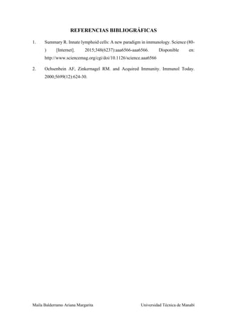 Maila Balderramo Ariana Margarita Universidad Técnica de Manabí
REFERENCIAS BIBLIOGRÁFICAS
1. Summary R. Innate lymphoid cells: A new paradigm in immunology. Science (80-
) [Internet]. 2015;348(6237):aaa6566-aaa6566. Disponible en:
http://www.sciencemag.org/cgi/doi/10.1126/science.aaa6566
2. Ochsenbein AF, Zinkernagel RM. and Acquired Immunity. Immunol Today.
2000;5699(12):624-30.
 