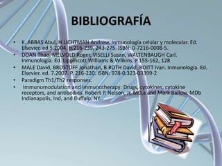BIBLIOGRAFÍA
• K. ABBAS Abul, H.LICHTMAN Andrew, Inmunología celular y molecular. Ed.
Elsevier. ed.5.2004. p.216-239, 243-275. ISBN: 0-7216-0008-5.
• DOAN Thao, MELVOLD Roger, VISELLI Susan, WALTENBAUGH Carl.
Inmunología. Ed. Lippincott Williams & Wilkins. P.155-162, 128
• MALE David, BROSTOFF Jonathan, B.ROTH David, ROITT Ivan. Inmunologia. Ed.
Elsevier. ed. 7.2007. P. 216-220. ISBN: 978-0.323-03399-2
• Paradigm Th1/Th2 responses.
• Immunomodulation and immunotherapy: Drugs, cytokines, cytokine
receptors, and antibodies. Robert P. Nelson, Jr, MD,a and Mark Ballow, MDb
Indianapolis, Ind, and Buffalo, NY.
 