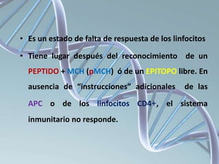 • Es un estado de falta de respuesta de los linfocitos
• Tiene lugar después del reconocimiento de un
PEPTIDO + MCH (pMCH) ó de un EPITOPO libre. En
ausencia de “instrucciones” adicionales de las
APC o de los linfocitos CD4+, el sistema
inmunitario no responde.
 