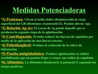 Medidas Potenciadoras 1) Proteasas:   Clivan el ácido sialico disminuyendo la carga superficial del GR (disminuye el potencial Z). Pueden alterar Ags. 2) Relación Ag-Ac:   El exceso de Ag puede impedir que se produzca la segunda etapa de la aglutinación. 3) Centrifugación:   Permite reducir las fuerzas de repulsión por medio de la aplicación de una fuerza externa. 4) Polietilenglicol:   Produce la reducción de la esfera de hidratación 5) Prueba antiglobulínica:   Produce aglutinación en células sensibilizadas que no pueden llegar a vencer sus radios de repulsión 6) Albúmina:   La albúmina disminuiría el potencial Z captando las cargas positivas. 