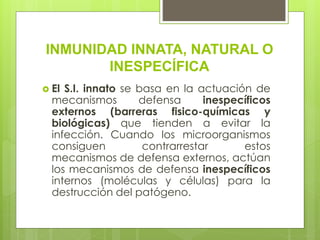 INMUNIDAD INNATA, NATURAL O
INESPECÍFICA
 El S.I. innato se basa en la actuación de
mecanismos defensa inespecíficos
externos (barreras fisico-químicas y
biológicas) que tienden a evitar la
infección. Cuando los microorganismos
consiguen contrarrestar estos
mecanismos de defensa externos, actúan
los mecanismos de defensa inespecíficos
internos (moléculas y células) para la
destrucción del patógeno.
 