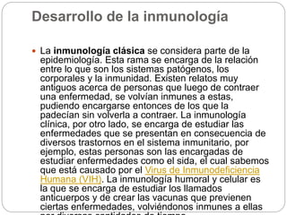 Desarrollo de la inmunología
 La inmunología clásica se considera parte de la
epidemiología. Esta rama se encarga de la relación
entre lo que son los sistemas patógenos, los
corporales y la inmunidad. Existen relatos muy
antiguos acerca de personas que luego de contraer
una enfermedad, se volvían inmunes a estas,
pudiendo encargarse entonces de los que la
padecían sin volverla a contraer. La inmunología
clínica, por otro lado, se encarga de estudiar las
enfermedades que se presentan en consecuencia de
diversos trastornos en el sistema inmunitario, por
ejemplo, estas personas son las encargadas de
estudiar enfermedades como el sida, el cual sabemos
que está causado por el Virus de Inmunodeficiencia
Humana (VIH). La inmunología humoral y celular es
la que se encarga de estudiar los llamados
anticuerpos y de crear las vacunas que previenen
ciertas enfermedades, volviéndonos inmunes a ellas
 