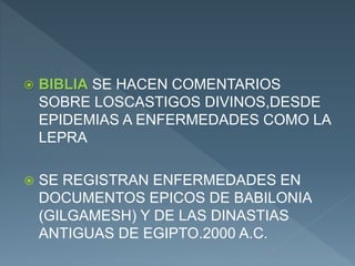  BIBLIA SE HACEN COMENTARIOS
SOBRE LOSCASTIGOS DIVINOS,DESDE
EPIDEMIAS A ENFERMEDADES COMO LA
LEPRA
 SE REGISTRAN ENFERMEDADES EN
DOCUMENTOS EPICOS DE BABILONIA
(GILGAMESH) Y DE LAS DINASTIAS
ANTIGUAS DE EGIPTO.2000 A.C.
 