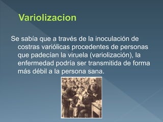 Se sabía que a través de la inoculación de
costras variólicas procedentes de personas
que padecían la viruela (variolización), la
enfermedad podría ser transmitida de forma
más débil a la persona sana.
 