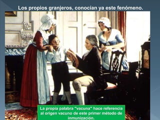 Los propios granjeros, conocían ya este fenómeno.
 Muchos médicos lo consideraban "una superstición de la
gente ignorante del campo".
Jenner pensó que el sistema podría utilizarse como medida
eficaz de prevención.
Extrajo pus de una pústula de la mano de la joven Sarah
Nelmes, que acababa de contraer la viruela boba al
ordeñar su vaca.
El 14 de mayo de 1796 lo inoculó a un chico de ocho años
llamado James Phips, el cual no había padecido la viruela,
ni la padeció tampoco posteriormente, ni siquiera cuando
fue inoculado por Jenner con la propia viruela humana.
La propia palabra "vacuna" hace referencia
al origen vacuno de este primer método de
inmunización.
 