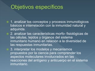  1. analizar los conceptos y procesos inmunológicos
básicos e interrelación con la inmunidad natural y
adquirida.
 2. analizar las características morfo- fisiológicas de
las células, tejidos y órganos del sistema
inmunitario humano en relación a la diversidad de
las respuestas inmunitarias.
 3. interpretar los modelos y mecanismos
propuestos por la ciencia para comprender los
aspectos moleculares involucrados en las
reacciones del antígeno y anticuerpo en el sistema
inmunitario.
 