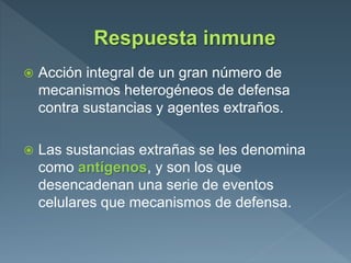  Acción integral de un gran número de
mecanismos heterogéneos de defensa
contra sustancias y agentes extraños.
 Las sustancias extrañas se les denomina
como antígenos, y son los que
desencadenan una serie de eventos
celulares que mecanismos de defensa.
 