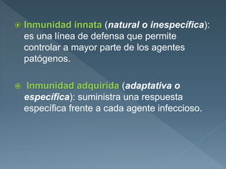  Inmunidad innata (natural o inespecífica):
es una línea de defensa que permite
controlar a mayor parte de los agentes
patógenos.
 Inmunidad adquirida (adaptativa o
específica): suministra una respuesta
específica frente a cada agente infeccioso.
 