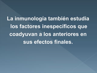 La inmunología también estudia
los factores inespecíficos que
coadyuvan a los anteriores en
sus efectos finales.
 
