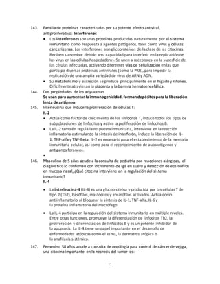 11
143. Familia de proteínas caracterizadas por su potente efecto antiviral,
antiproliferativo: Interferones
 Los interferones son unas proteínas producidas naturalmente por el sistema
inmunitario como respuesta a agentes patógenos, tales como virus y células
cancerígenas. Los interferones son glicoproteínas de la clase de las citocinas.
Reciben su nombre debido a su capacidad para interferir en la replicación de
los virus en las células hospedadoras. Se unen a receptores en la superficie de
las células infectadas, activando diferentes vías de señalización en las que
participa diversas proteínas antivirales (como la PKR), para impedir la
replicación de una amplia variedad de virus de ARN y ADN.
 Su metabolismo y excreción se produce principalmente en el hígado y riñones.
Difícilmente atraviesan la placenta y la barrera hematoencefálica.
144. Dos propiedades de los adyuvantes
Se usan para aumentar la inmunogenicidad, forman depósitos para la liberación
lenta de antígeno.
145. Interleucina que induce la proliferación de células T:
IL-2
 Actúa como factor de crecimiento de los linfocitos T, induce todos los tipos de
subpoblaciones de linfocitos y activa la proliferación de linfocitos B.
 La IL-2 también regula la respuesta inmunitaria, interviene en la reacción
inflamatoria estimulando la síntesis de interferón, induce la liberación de IL-
1, TNF-alfa y TNF-Beta. IL-2 es necesario para el establecimiento de la memoria
inmunitaria celular, así como para el reconocimiento de autoantígenos y
antígenos foráneos.

146. Masculino de 5 años acude a la consulta de pediatría por reacciones alérgicas, el
diagnostico lo confirman con incremento de IgE en suero y detección de eosinófilos
en mucosa nasal, ¿Qué citocina interviene en la regulación del sistema
inmunitario?
IL-4
 La interleucina-4 (IL-4) es una glucoproteína y producida por las células T de
tipo 2 (Th2), basófilos, mastocitos y eosinófilos activados. Actúa como
antiinflamatorio al bloquear la síntesis de IL-1, TNF-alfa, IL-6 y
la proteína inflamatoria del macrófago.
 La IL-4 participa en la regulación del sistema inmunitario en múltiple niveles.
Entre otras funciones, promueve la diferenciación de linfocitos Th2, la
proliferación y diferenciación de linfocitos B y es un potente inhibidor de
la apoptosis. La IL-4 tiene un papel importante en el desarrollo de
enfermedades atópicas como el asma, la dermatitis atópica o
la anafilaxis sistémica.
147. Femenino 58 años acude a consulta de oncología para control de cáncer de vejiga,
una citocina importante en la necrosis del tumor es:
 