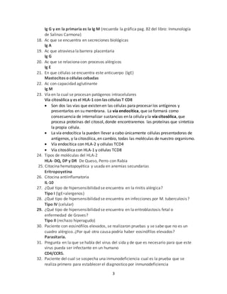 3
Ig G y en la primaria es la Ig M (recuerda la gráfica pag. 82 del libro: Inmunología
de Salinas Carmona)
18. Ac que se encuentra en secreciones biológicas
Ig A
19. Ac que atraviesa la barrera placentaria
Ig G
20. Ac que se relaciona con procesos alérgicos
Ig E
21. En que células se encuentra este anticuerpo (IgE)
Mastocitos o células cebadas
22. Ac con capacidad aglutinante
Ig M
23. Vía en la cual se procesan patógenos intracelulares
Vía citosólica y es el HLA-1 con las células T CD8
 Son dos las vías que existen en las células para procesar los antígenos y
presentarlos en su membrana. La vía endocítica, que se formará como
consecuencia de internalizar sustancias en la célula y la vía citosólica, que
procesa proteínas del citosol, donde encontraremos las proteínas que sintetiza
la propia célula.
 La vía endocítica la pueden llevar a cabo únicamente células presentadoras de
antígenos, y la citosólica, en cambio, todas las moléculas de nuestro organismo.
 Vía endocítica con HLA-2 y células TCD4
 Vía citosólica con HLA-1 y células TCD8
24. Tipos de moléculas del HLA-2
HLA- DQ, DP y DR De Queso, Perro con Rabia
25. Citocina hematopoyética y usada en anemias secundarias
Eritropoyetina
26. Citocina antiinflamatoria
IL-10
27. ¿Qué tipo de hipersensibilidad se encuentra en la rinitis alérgica?
Tipo I (IgE=alergenos)
28. ¿Qué tipo de hipersensibilidad se encuentra en infecciones por M. tuberculosis?
Tipo IV (celular)
29. ¿Qué tipo de hipersensibilidad se encuentra en la eritroblastosis fetal o
enfermedad de Graves?
Tipo II (rechazo hiperagudo)
30. Paciente con eosinófilos elevados, se realizaron pruebas y se sabe que no es un
cuadro alérgico. ¿Por qué otra causa podría haber eosinófilos elevados?
Parasitaria.
31. Pregunta en la que se habla del virus del sida y de que es necesario para que este
virus pueda ser infectante en un humano
CD4/CCR5.
32. Paciente del cual se sospecha una inmunodeficiencia cual es la prueba que se
realiza primero para establecer el diagnostico por inmunodeficiencia
 
